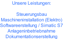 Unsere Leistungen:  Steuerungsbau Maschineninstallation (Elektro)  Softwareerstellung / Simatic S7 Anlageninbetriebnahme Dokumentationserstellung